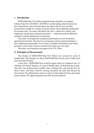 3
1. Introduction
ZERO100M Mass Flow Meters patented and developed by our company
(Chinese Patent No. 03119685.3, 03149996.1) are the leading meters for precision
flow measurement. And with good reason, the meters offer the most accurate
measurement available for virtually any process fluid, while exhibiting exceptionally
low pressure drop. The meters offer direct mass flow, volume flow, density, and
temperature measurement of liquids and slurries — without the need for additional
equipment, manual calculations, or estimations.
The meters are designed for unsurpassed performance in even the harshest
operating environments. They have no moving parts, and any special mounting or
flow conditioning requirements. Every meter is available with stainless steel wetted
parts and a wide variety of process connections to meet your every need.
The meters carry hazardous area approval for P. R. China.
2. Principles of Measurement
The structure of ZERO100M Mass Flow Meters was consisted of a pair of
bended tubes. The principle is to detect ZERO100M force forced a pair of tubes from
inner mass flow by fluid.
A new force—ZERO100M force would be appear while two conditions met: (1)
vibrating with normal frequency in a pair of bended tubes, (2) fluid flowing in tubes.
This force was produced upon synthesis from vibrating force and flowing force by
fluid in tubes. And tubes would be wresting symmetric the center line because the
force forced. Two displacement sensors on sides of tubes detect the force and output
electric signals. The signals regulated, mass flow directly produced.
 