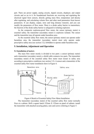 6
part. There are power supply, analog circuits, digital circuits, displayer, and output
circuits and so on in it. Its foundational functions are receiving and regulating the
electrical signal from sensors, directly getting mass flow, temperature and density
after regulating, and calculating volume flow and other need parameters from known
parameters. It can display, output, store and long distance transmit, and you can
modify the parameters of flow meter. There is a diode safety barrier in transmitters;
the function of the diode safety barrier is safeguard to isolating explosion.
As the composite explosion-proof flow meter, the sensor (primary meter) is
essential safety; the transmitter (secondary meter) is explosion isolated. The sensor
and the transmitter may all operate under hazardous area.
As the essential safety flow meter, the sensor (primary meter) can operate under
hazardous area, the transmitter (secondary meter) must only operate under
prescriptive safety area (see section 3.2), forbidden to operate under hazardous area.
5. Installation, Adjustment and Operation
5.1 Installation of meters
The mass flow meter mostly is divided to two parts: a sensor (primary meter)
and a transmitter (secondary meter), a shield cable connects two parts. The transmitter
(secondary meter) of the essential safety flow meter must mount in safety area
according to prescriptive conditions (see section 3.2). A sensor and a transmitter of the
essential safety flow meter installation show in Figure 4.
Figure 4 Sketch of Essential Safety Flow Meter Installation
The transmitter (secondary meter) of the essential safety flow meter normally
fixes at a cabinet. Drill a square hatch 152mm X 152mm on panel of cabinet; install
the transmitter with attached securing plates, nuts and screws referring to Figure 5.
 