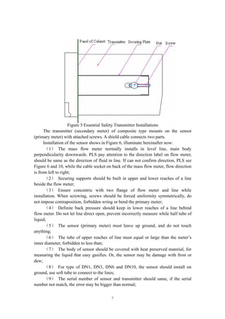 7
Figure 5 Essential Safety Transmitter Installations
The transmitter (secondary meter) of composite type mounts on the sensor
(primary meter) with attached screws. A shield cable connects two parts.
Installation of the sensor shows in Figure 6, illuminate hereinafter now:
（1） The mass flow meter normally installs in level line, main body
perpendicularity downwards. PLS pay attention to the direction label on flow meter,
should be same as the direction of fluid in line. If can not confirm direction, PLS see
Figure 6 and 10, while the cable socket on back of the mass flow meter, flow direction
is from left to right;
（2） Securing supports should be built in upper and lower reaches of a line
beside the flow meter;
（3） Ensure concentric with two flange of flow meter and line while
installation. When screwing, screws should be forced uniformity symmetrically, do
not impose contraposition, forbidden wring or bend the primary meter;
（4） Definite back pressure should keep in lower reaches of a line behind
flow meter. Do not let line direct open, prevent incorrectly measure while half tube of
liquid;
（5） The sensor (primary meter) must leave up ground, and do not touch
anything;
（6） The tube of upper reaches of line must equal or large than the meter’s
inner diameter, forbidden to less than;
（7） The body of sensor should be covered with heat preserved material, for
measuring the liquid that easy gasifies. Or, the sensor may be damage with frost or
dew;
（8） For type of DN1, DN3, DN6 and DN10, the sensor should install on
ground, use soft tube to connect to the lines;
（9） The serial number of sensor and transmitter should same, if the serial
number not match, the error may be bigger than normal;
 