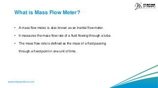 www.manasmicro.com
What is Mass Flow Meter?
• A mass flow meter, is also known as an inertial flow meter.
• It measures the mass flow rate of a fluid flowing through a tube.
• The mass flow rate is defined as the mass of a fluid passing
through a fixed point in one unit of time.
 