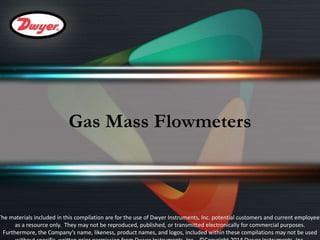 Gas Mass Flowmeters 
The materials included in this compilation are for the use of Dwyer Instruments, Inc. potential customers and current employees 
as a resource only. They may not be reproduced, published, or transmitted electronically for commercial purposes. 
Furthermore, the Company’s name, likeness, product names, and logos, included within these compilations may not be used 
without specific, written prior permission from Dwyer Instruments, Inc. ©Copyright 2014 Dwyer Instruments, Inc. 
 
