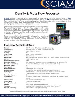 Density & Mass Flow Processor
SCIAM offers a processor which is designed to take the 4 – 20 mA outputs from a DM3
Transmitter and flow signal from a volumetric flow meter. SCIAM recommends only volumetric
flow meters known to have an acceptably low signal to media noise ratio. Magnetic flow
meters with correct liners and grounding, suitable for mining,
dredging and similar slurries are recommended.
The processor accurately multiplies the density and volumetric
flow signals to provide a 4 – 20 mA output proportional to mass
flow rate. It is then programmable using 4 push buttons on the
front panel to provide a digital display, record and outputs for
wet or dry totalized mass flow and mass flow rate, wet density
or wet sg, or % dry solids.
The processor also has the capability to log data to an internal
memory, removable memory and connects to ‘Historian’
software via Ethernet. Settings for alarms and alerts are also
programmable using the processor.


Processor Technical Data
Display:                             3.5” TFT colour (320 pixels wide x 240 pixels high)
User Interface:                      4 tactile buttons for page, scroll, lower and raise
Panel Size:                          ¼ DIN (96mm x 96mm)
IP rating:                           IP65
PV Accuracy:                         Better than 0.1% of reading
Alarms:                              2 per channel
Alarm Types:                         Absolute High/Low, Deviation High/Low, Deviation Band, Rate of Change
USB port:                            1 USB 1.1 port at rear
Memory for Data Storage:             50MB
Recording Formats:                   UHH (Eurotherm proprietary secure, check summed file system) or CSV
Recording Destinations:              Internal Flash, FTP Server, or USB memory stick (up to 8GB)
Recording Speed:                     8Hz
Trend Speed:                         1Hz
Removable Media:                     USB memory stick (up to 8GB)
Virtual Channels:                    14 Standard, plus 16 optional (Maths/Totalisers/Counters)
Maths Types:                         Add, Subtract, Multiply, Divide, Group Min/Max, Channel Min/Max,
                                     Channel average, Configuration revision, Modbus Input
Recording Groups:                    One
Toolkit Blocks:                      Multiplexor, Timers, 2 Input Logic blocks, User Values, BCD, 8 Input Logic
                                     blocks
Control Loops:                       Two plus Advanced Control loop
Control types:                       On/Off with optional PID
Power Feedforward:                   Yes
Ethernet:                            10/100baseT autosensing/negotiating
Protocols:                           Modbus TCP/IP Master/Slave, EtherNet/IP Client/Server, FTP
Network Addressing:                  DHCP or Fixed (static) IP addressing

        Processor Datasheet 0812© Continuous development may cause this specification to change without notice.
 