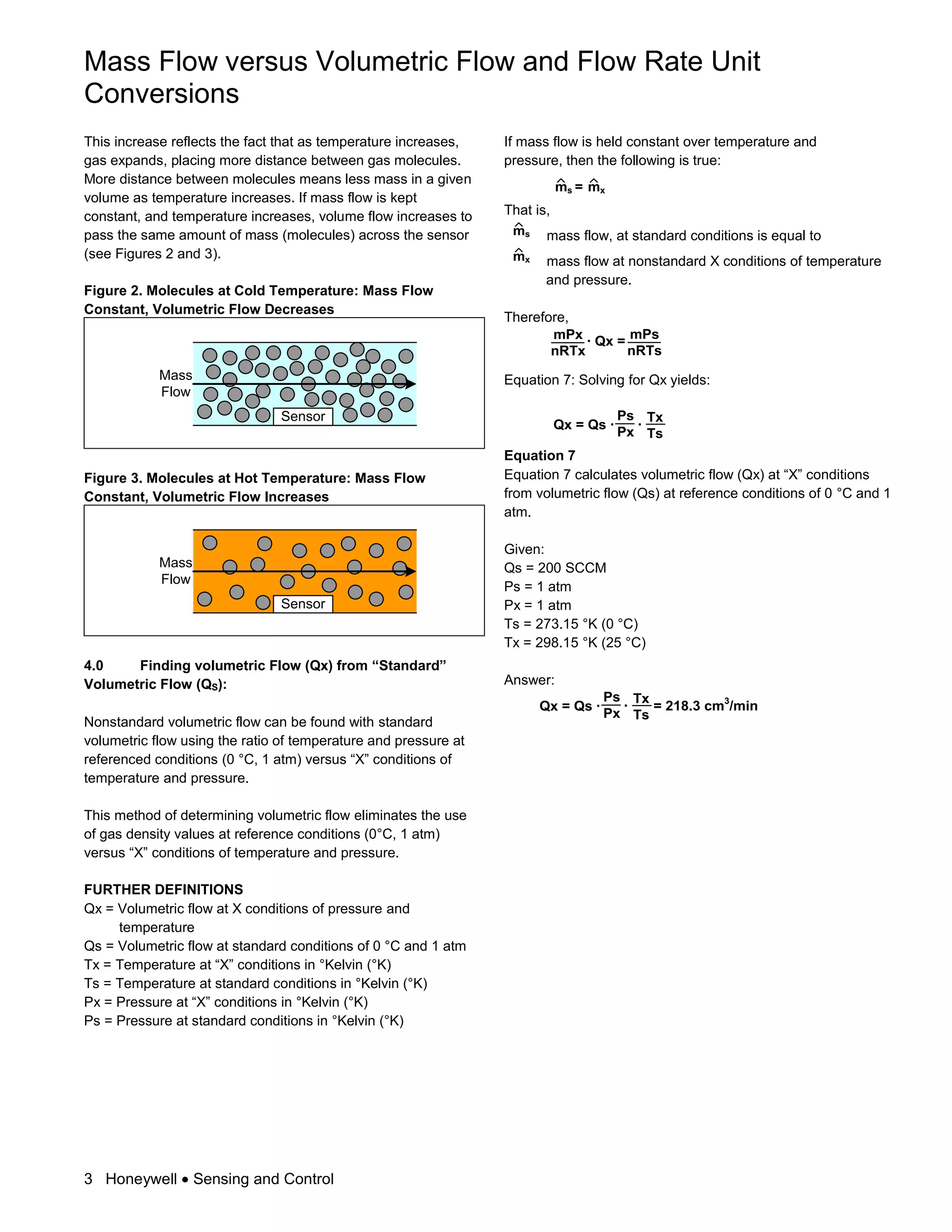 Mass Flow versus Volumetric Flow and Flow Rate Unit
Conversions
3 Honeywell Sensing and Control
This increase reflects the fact that as temperature increases,
gas expands, placing more distance between gas molecules.
More distance between molecules means less mass in a given
volume as temperature increases. If mass flow is kept
constant, and temperature increases, volume flow increases to
pass the same amount of mass (molecules) across the sensor
(see Figures 2 and 3).
Figure 2. Molecules at Cold Temperature: Mass Flow
Constant, Volumetric Flow Decreases
Sensor
Mass
Flow
Figure 3. Molecules at Hot Temperature: Mass Flow
Constant, Volumetric Flow Increases
Sensor
Mass
Flow
4.0 Finding volumetric Flow (Qx) from “Standard”
Volumetric Flow (QS):
Nonstandard volumetric flow can be found with standard
volumetric flow using the ratio of temperature and pressure at
referenced conditions (0 °C, 1 atm) versus “X” conditions of
temperature and pressure.
This method of determining volumetric flow eliminates the use
of gas density values at reference conditions (0°C, 1 atm)
versus “X” conditions of temperature and pressure.
FURTHER DEFINITIONS
Qx = Volumetric flow at X conditions of pressure and
temperature
Qs = Volumetric flow at standard conditions of 0 °C and 1 atm
Tx = Temperature at “X” conditions in °Kelvin (°K)
Ts = Temperature at standard conditions in °Kelvin (°K)
Px = Pressure at “X” conditions in °Kelvin (°K)
Ps = Pressure at standard conditions in °Kelvin (°K)
If mass flow is held constant over temperature and
pressure, then the following is true:
ms = mx
That is,
ms mass flow, at standard conditions is equal to
mx mass flow at nonstandard X conditions of temperature
and pressure.
Therefore,
· Qx =mPx
nRTx
mPs
nRTs
Equation 7: Solving for Qx yields:
Qx = Qs ·
Tx
Ts
Ps
Px
·
Equation 7
Equation 7 calculates volumetric flow (Qx) at “X” conditions
from volumetric flow (Qs) at reference conditions of 0 °C and 1
atm.
Given:
Qs = 200 SCCM
Ps = 1 atm
Px = 1 atm
Ts = 273.15 °K (0 °C)
Tx = 298.15 °K (25 °C)
Answer:
Qx = Qs ·
Tx
Ts
Ps
Px
· = 218.3 cm3
/min
 
