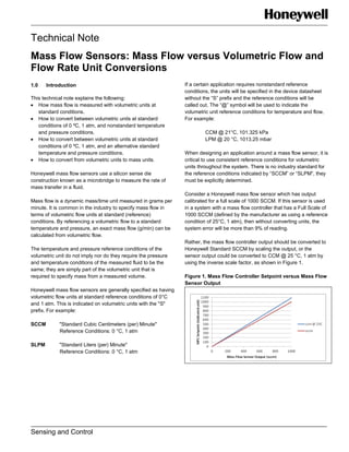 Technical Note
Mass Flow Sensors: Mass Flow versus Volumetric Flow and
Flow Rate Unit Conversions
Sensing and Control
1.0 Introduction
This technical note explains the following:
How mass flow is measured with volumetric units at
standard conditions.
How to convert between volumetric units at standard
conditions of 0 ºC, 1 atm, and nonstandard temperature
and pressure conditions.
How to convert between volumetric units at standard
conditions of 0 ºC, 1 atm, and an alternative standard
temperature and pressure conditions.
How to convert from volumetric units to mass units.
Honeywell mass flow sensors use a silicon sense die
construction known as a microbridge to measure the rate of
mass transfer in a fluid.
Mass flow is a dynamic mass/time unit measured in grams per
minute. It is common in the industry to specify mass flow in
terms of volumetric flow units at standard (reference)
conditions. By referencing a volumetric flow to a standard
temperature and pressure, an exact mass flow (g/min) can be
calculated from volumetric flow.
The temperature and pressure reference conditions of the
volumetric unit do not imply nor do they require the pressure
and temperature conditions of the measured fluid to be the
same; they are simply part of the volumetric unit that is
required to specify mass from a measured volume.
Honeywell mass flow sensors are generally specified as having
volumetric flow units at standard reference conditions of 0°C
and 1 atm. This is indicated on volumetric units with the "S"
prefix. For example:
SCCM "Standard Cubic Centimeters (per) Minute"
Reference Conditions: 0 °C, 1 atm
SLPM "Standard Liters (per) Minute"
Reference Conditions: 0 °C, 1 atm
If a certain application requires nonstandard reference
conditions, the units will be specified in the device datasheet
without the “S” prefix and the reference conditions will be
called out. The “@” symbol will be used to indicate the
volumetric unit reference conditions for temperature and flow.
For example:
CCM @ 21°C, 101.325 kPa
LPM @ 20 °C, 1013.25 mbar
When designing an application around a mass flow sensor, it is
critical to use consistent reference conditions for volumetric
units throughout the system. There is no industry standard for
the reference conditions indicated by “SCCM” or “SLPM”, they
must be explicitly determined.
Consider a Honeywell mass flow sensor which has output
calibrated for a full scale of 1000 SCCM. If this sensor is used
in a system with a mass flow controller that has a Full Scale of
1000 SCCM (defined by the manufacturer as using a reference
condition of 25°C, 1 atm), then without converting units, the
system error will be more than 9% of reading.
Rather, the mass flow controller output should be converted to
Honeywell Standard SCCM by scaling the output, or the
sensor output could be converted to CCM @ 25 °C, 1 atm by
using the inverse scale factor, as shown in Figure 1.
Figure 1. Mass Flow Controller Setpoint versus Mass Flow
Sensor Output
 