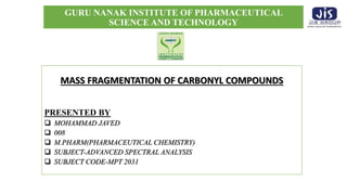 GURU NANAK INSTITUTE OF PHARMACEUTICAL
SCIENCE AND TECHNOLOGY
MASS FRAGMENTATION OF CARBONYL COMPOUNDS
PRESENTED BY
 MOHAMMAD JAVED
 008
 M.PHARM(PHARMACEUTICAL CHEMISTRY)
 SUBJECT-ADVANCED SPECTRAL ANALYSIS
 SUBJECT CODE-MPT 2031
 