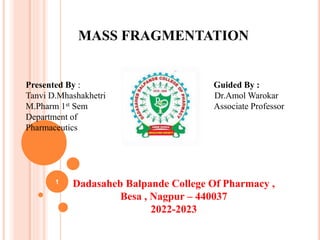 MASS FRAGMENTATION
Presented By : Guided By :
Tanvi D.Mhashakhetri Dr.Amol Warokar
M.Pharm 1st Sem Associate Professor
Department of
Pharmaceutics
Dadasaheb Balpande College Of Pharmacy ,
Besa , Nagpur – 440037
2022-2023
1
 