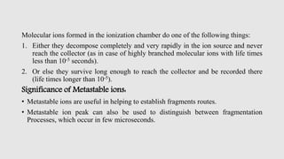 Molecular ions formed in the ionization chamber do one of the following things:
1. Either they decompose completely and very rapidly in the ion source and never
reach the collector (as in case of highly branched molecular ions with life times
less than 10-5 seconds).
2. Or else they survive long enough to reach the collector and be recorded there
(life times longer than 10-5).
Significance of Metastable ions:
• Metastable ions are useful in helping to establish fragments routes.
• Metastable ion peak can also be used to distinguish between fragmentation
Processes, which occur in few microseconds.
 