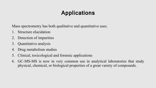 Applications
Mass spectrometry has both qualitative and quantitative uses.
1. Structure elucidation
2. Detection of impurities
3. Quantitative analysis
4. Drug metabolism studies
5. Clinical, toxicological and forensic applications
6. GC-MS-MS is now in very common use in analytical laboratories that study
physical, chemical, or biological properties of a great variety of compounds.
 
