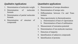 Qualitative Applications
1. Determination of molecular weight
2. Determination of molecular
formula
3. Determination of partial molecular
formula
4. Determination of structure of
compounds
Quantitative applications
1. Determination of isotope abundance
2. Determination of isotope ratio
3. Differentiation between Cis and Trans
isomers
4. Mass spectrometry in thermodynamics
a. Determination of heat of vaporization
b. Determination of heat of sublimation
5. Measurement of ionization potential
6. Determination of ion-molecule reactions
7. Detection of impurity
8. Identification of unknown compounds
9. Identification of proteins
 