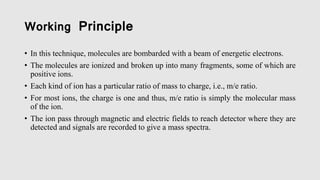 Working Principle
• In this technique, molecules are bombarded with a beam of energetic electrons.
• The molecules are ionized and broken up into many fragments, some of which are
positive ions.
• Each kind of ion has a particular ratio of mass to charge, i.e., m/e ratio.
• For most ions, the charge is one and thus, m/e ratio is simply the molecular mass
of the ion.
• The ion pass through magnetic and electric fields to reach detector where they are
detected and signals are recorded to give a mass spectra.
 