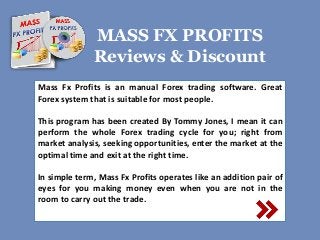 MASS FX PROFITS 
Reviews & Discount 
Mass Fx Profits is an manual Forex trading software. Great 
Forex system that is suitable for most people. 
This program has been created By Tommy Jones, I mean it can 
perform the whole Forex trading cycle for you; right from 
market analysis, seeking opportunities, enter the market at the 
optimal time and exit at the right time. 
In simple term, Mass Fx Profits operates like an addition pair of 
eyes for you making money even when you are not in the 
room to carry out the trade. 
 