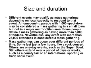 Size and duration Different events may qualify as mass gatherings depending on local capacity to respond to that event. A homecoming parade with 1,000 spectators may be considered a mass gathering in a small town but not in a major metropolitan area. Some people define a mass gathering as having more than 5,000 attendees. Nevertheless, any event with more than 25,000 attendees is considered a mass gathering. Mass gatherings can occur over different periods of time. Some last just a few hours, like a rock concert. Others are one-day events, such as the Super Bowl. Still others extend over a period of days or weeks, such as a county fair or an international sporting or trade show event.   