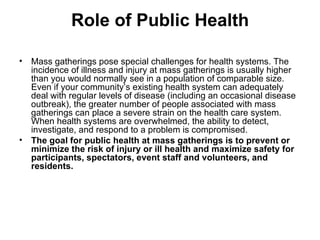 Role of Public Health Mass gatherings pose special challenges for health systems. The incidence of illness and injury at mass gatherings is usually higher than you would normally see in a population of comparable size. Even if your community’s existing health system can adequately deal with regular levels of disease (including an occasional disease outbreak), the greater number of people associated with mass gatherings can place a severe strain on the health care system. When health systems are overwhelmed, the ability to detect, investigate, and respond to a problem is compromised.  The goal for public health at mass gatherings is to prevent or minimize the risk of injury or ill health and maximize safety for participants, spectators, event staff and volunteers, and residents.   