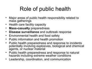 Role of public health  Major areas of public health responsibility related to mass gatherings  Health care facility capacity Mass-casualty  preparedness Disease surveillance  and outbreak response Environmental health and food safety Public information and health promotion Public health preparedness and response to incidents potentially involving explosives, biological and chemical agents, or nuclear material Public health preparedness and response to natural hazards including extreme weather conditions Leadership, coordination, and communication 