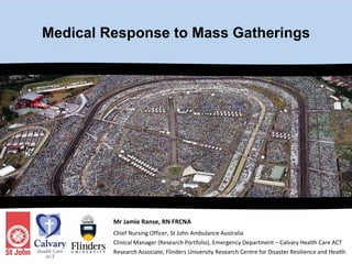 Medical Response to Mass Gatherings Mr Jamie Ranse, RN FRCNA Chief Nursing Officer, St John Ambulance Australia  Clinical Manager (Research Portfolio), Emergency Department – Calvary Health Care ACT Research Associate, Flinders University Research Centre for Disaster Resilience and Health 