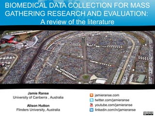 BIOMEDICAL DATA COLLECTION FOR MASS
GATHERING RESEARCH AND EVALUATION:
A review of the literature
Jamie Ranse
University of Canberra , Australia
Alison Hutton
Flinders University, Australia
jamieranse.com
twitter.com/jamieranse
youtube.com/jamieranse
linkedin.com/in/jamieranse
 