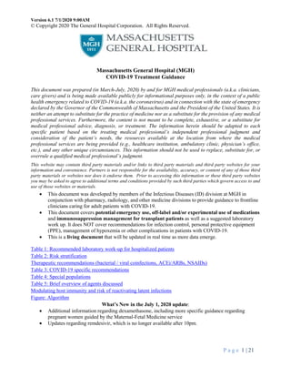 Version 6.1 7/1/2020 9:00AM
© Copyright 2020 The General Hospital Corporation. All Rights Reserved.
P a g e 1 | 21
Massachusetts General Hospital (MGH)
COVID-19 Treatment Guidance
This document was prepared (in March-July, 2020) by and for MGH medical professionals (a.k.a. clinicians,
care givers) and is being made available publicly for informational purposes only, in the context of a public
health emergency related to COVID-19 (a.k.a. the coronavirus) and in connection with the state of emergency
declared by the Governor of the Commonwealth of Massachusetts and the President of the United States. It is
neither an attempt to substitute for the practice of medicine nor as a substitute for the provision of any medical
professional services. Furthermore, the content is not meant to be complete, exhaustive, or a substitute for
medical professional advice, diagnosis, or treatment. The information herein should be adapted to each
specific patient based on the treating medical professional’s independent professional judgment and
consideration of the patient’s needs, the resources available at the location from where the medical
professional services are being provided (e.g., healthcare institution, ambulatory clinic, physician’s office,
etc.), and any other unique circumstances. This information should not be used to replace, substitute for, or
overrule a qualified medical professional’s judgment.
This website may contain third party materials and/or links to third party materials and third party websites for your
information and convenience. Partners is not responsible for the availability, accuracy, or content of any of those third
party materials or websites nor does it endorse them. Prior to accessing this information or these third party websites
you may be asked to agree to additional terms and conditions provided by such third parties which govern access to and
use of those websites or materials.
 This document was developed by members of the Infectious Diseases (ID) division at MGH in
conjunction with pharmacy, radiology, and other medicine divisions to provide guidance to frontline
clinicians caring for adult patients with COVID-19.
 This document covers potential emergency use, off-label and/or experimental use of medications
and immunosuppression management for transplant patients as well as a suggested laboratory
work up. It does NOT cover recommendations for infection control, personal protective equipment
(PPE), management of hypoxemia or other complications in patients with COVID-19.
 This is a living document that will be updated in real time as more data emerge.
Table 1: Recommended laboratory work-up for hospitalized patients
Table 2: Risk stratification
Therapeutic recommendations (bacterial / viral coinfections, ACEi/ARBs, NSAIDs)
Table 3: COVID-19 specific recommendations
Table 4: Special populations
Table 5: Brief overview of agents discussed
Modulating host immunity and risk of reactivating latent infections
Figure: Algorithm
What’s New in the July 1, 2020 update:
 Additional information regarding dexamethasone, including more specific guidance regarding
pregnant women guided by the Maternal-Fetal Medicine service
 Updates regarding remdesivir, which is no longer available after 10pm.
 