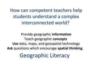How can competent teachers help
  students understand a complex
      interconnected world?

        Provide geographic information
          Teach geographic concepts
   Use data, maps, and geospatial technology
Ask questions which encourage spatial thinking.

       Geographic Literacy
 