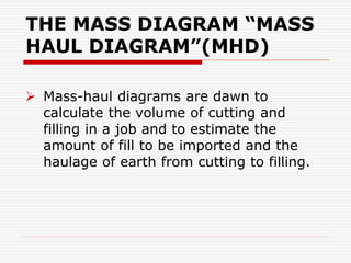 THE MASS DIAGRAM “MASS
HAUL DIAGRAM”(MHD)
 Mass-haul diagrams are dawn to
calculate the volume of cutting and
filling in a job and to estimate the
amount of fill to be imported and the
haulage of earth from cutting to filling.
 