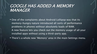 GOOGLE HAS ADDED A MEMORY
MANAGER
• One of the complaints about Android Lollipop was that its
memory-hungry nature introduced all sorts of performance
problems in phones without absolutely loads of RAM.
A new feature lets you check out the memory usage of all your
installed apps without using a third-party app.
• There’s a whole new ‘Memory’ area in the main Settings menu.
 