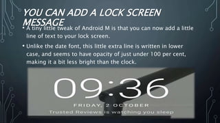 YOU CAN ADD A LOCK SCREEN
MESSAGE• A tiny little tweak of Android M is that you can now add a little
line of text to your lock screen.
• Unlike the date font, this little extra line is written in lower
case, and seems to have opacity of just under 100 per cent,
making it a bit less bright than the clock.
 