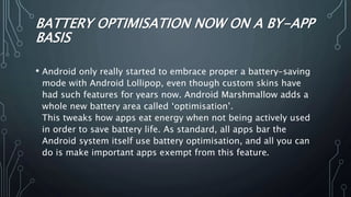 BATTERY OPTIMISATION NOW ON A BY-APP
BASIS
• Android only really started to embrace proper a battery-saving
mode with Android Lollipop, even though custom skins have
had such features for years now. Android Marshmallow adds a
whole new battery area called ‘optimisation’.
This tweaks how apps eat energy when not being actively used
in order to save battery life. As standard, all apps bar the
Android system itself use battery optimisation, and all you can
do is make important apps exempt from this feature.
 