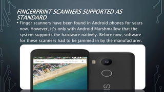 FINGERPRINT SCANNERS SUPPORTED AS
STANDARD
• Finger scanners have been found in Android phones for years
now. However, it’s only with Android Marshmallow that the
system supports the hardware natively. Before now, software
for these scanners had to be jammed in by the manufacturer.
 