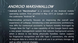 ANDROID MARSHMALLOW
• Android 6.0 "Marshmallow" is a version of the Android mobile
operating system. First unveiled in May 2015 at Google I/O under
the codename "Android 'M‘.
• Marshmallow primarily focuses on improving the overall user
experience of Lollipop, introducing a new permissions architecture,
new APIs for contextual assistants (a feature notably leveraged by
"Google Now On Tap"—a new capability of the Google Search app),
a new power management system that reduces background activity
when a device is not being physically handled, native support
for fingerprint recognition and USB Type-C connectors, the ability
to migrate data to a micro SD card and use it as primary storage, as
well as other internal changes.
 