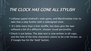 THE CLOCK HAS GONE ALL STYLISH
• Lollipop upped Android’s style game, and Marshmallow tries to
take that a step further with a redesigned clock.
• It’s little more than a font shuffle, but does give the new
software a bit of a different, sharper visual personality.
• Check it out below. The date text is now written in all-caps,
and the font of the time characters seems to be a bit thicker, as
if Google has hit the ‘bold’ button.
 