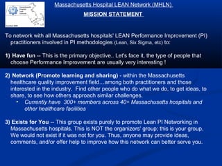 To network with all Massachusetts hospitals' LEAN Performance Improvement (PI)
practitioners involved in PI methodologies (Lean, Six Sigma, etc) to:
1) Have fun -- This is the primary objective.. Let's face it, the type of people that
choose Performance Improvement are usually very interesting !
2) Network (Promote learning and sharing) - within the Massachusetts
healthcare quality improvement field…among both practitioners and those
interested in the industry. Find other people who do what we do, to get ideas, to
share, to see how others approach similar challenges.
• Currently have 300+ members across 40+ Massachusetts hospitals and
other healthcare facilities
3) Exists for You -- This group exists purely to promote Lean PI Networking in
Massachusetts hospitals. This is NOT the organizers' group; this is your group.
We would not exist if it was not for you. Thus, anyone may provide ideas,
comments, and/or offer help to improve how this network can better serve you.
Massachusetts Hospital LEAN Network (MHLN)
MISSION STATEMENT
founded 2009
 