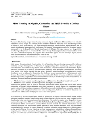 Civil and Environmental Research                                                                      www.iiste.org
ISSN 2222-1719 (Paper) ISSN 2222-2863 (Online)
Vol 2, No.3, 2012



   Mass Housing in Nigeria, Customize the Brief: Provide a Desired
                               House
                                              Adedayo Olatunde Folaranmi
       School of Environmental Technology, Federal University of Technology, PO box 2563, Minna, Niger State,
                                                     Nigeria
                           * E-mail of the corresponding author: arcadedayo@yahoo.com
Abstract
The nature of the housing designs in mass housing schemes in Nigeria is a function of how architects were trained to
handle mass housing designs. It is common practice to find that the houses in majority of the mass housing schemes
in Nigeria are never owner specific. It is often assumed by architects working on mass housing schemes that the
process of making the houses specific is cumbersome. The nature of the construction method of these mass housing
schemes allows for the design briefs of the individual house to be different. This paper examines how design brief in
mass housing in Nigeria can be customized. This is done through the development of a customization brief model
with aid of a network of computers. It is expected that if the model is applied into mass housing in Nigeria, desired
house by house owners in mass housing schemes would be met.
Keywords: architects, customization, house owner, mass housing, model


1. Introduction
A trip around the major cities in Nigeria with a view of examining the mass housing schemes will reveal great
similarities amongst them regardless of the region. A large percentage of the mass housing schemes are generic
within the estates and differences only show in terms of aesthetics value when compared with other estates. Nigeria
is believed to be made up of people of different cultures and beliefs, these two factors can be expressed in different
forms ranging living pattern, marriage type, and privacy demand. It is therefore logical to conclude that if some of
these factors are to be addressed by the architect then the houses in mass housing schemes in Nigeria should not be
the same. The problem of providing generic houses has contributed to the rate of housing modification witnessed in
these housing schemes, despite these modifications architects working on mass housing schemes have continued the
same trend. This trend raises two questions for the architects:
1. Whether the house owners in mass housing schemes are different from those of individually built houses?
2. Whether the house owners in mass housing schemes should get a desired house?
A cause of this problem could be traced to the design brief of these estates because the form of mass housing
construction in Nigeria is notnprefabrication; hence there is no need for generic designs. An examination of these
housing estates will show that the owners are not different from those who built their houses personally, because they
all have specific needs and aspirations. In response to the second question, the houses are paid for by the owners over
a period of time and the cost of modifying the house is also borne by them.


An examination of the curriculum of many schools of Architecture in Nigeria will reveal that the method adopted
and taught to students in area of mass housing design is basically generic design principle, where emphasis is often
placed on the initial cost of construction and not client needs. This method is adapted in the design brief of mass
housing schemes provision. While in countries like the Netherlands, Portugal, Japan and Malaysia attempts are being
made to ensure that the houses in mass housing schemes are client oriented. It is common in many mass housing
schemes in Nigeria to find the individual houses appearing or being the same within the estate and similar when
compared with other estates in the country. This trend creates the impression that the characteristics of house owners
are the same in Nigeria. However Nigeria as a whole is characterised with different religions, household sizes,
occupation, sense of beauty and cultures. An examination of the housing policies developed by the government over
the years have often been considered a failure and a reason adduced for this is explained by Kadiri (2005) that the

                                                          10
 