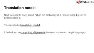 Translation model
Next we need to worry about P(f|e), the probability of a French string f given an
English string e.
This is called a translation model.
It boils down to computing alignments between source and target languages.
 