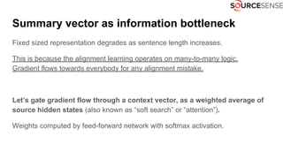 Summary vector as information bottleneck
Fixed sized representation degrades as sentence length increases.
This is because the alignment learning operates on many-to-many logic.
Gradient flows towards everybody for any alignment mistake.
Let’s gate gradient flow through a context vector, as a weighted average of
source hidden states (also known as “soft search” or “attention”).
Weights computed by feed-forward network with softmax activation.
 