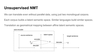 Unsupervised NMT
We can translate even without parallel data, using just two monolingual corpora.
Each corpus builds a latent semantic space. Similar languages build similar spaces.
Translation as geometrical mapping between affine latent semantic spaces.
x z
encoder
decoder
source sentence latent space
target sentence
ydecoder
auto encoder
x^
 
