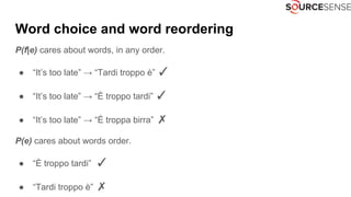 Word choice and word reordering
P(f|e) cares about words, in any order.
● “It’s too late” → “Tardi troppo è” ✓
● “It’s too late” → “È troppo tardi” ✓
● “It’s too late” → “È troppa birra” ✗
P(e) cares about words order.
● “È troppo tardi” ✓
● “Tardi troppo è” ✗
 