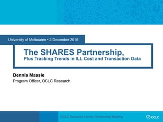 OCLC Research Library Partnership Meeting
University of Melbourne • 2 December 2015
The SHARES Partnership,
Plus Tracking Trends in ILL Cost and Transaction Data
Dennis Massie
Program Officer, OCLC Research
 