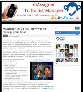 Posted by massignerAPR 8
mAssigner To‐Do list – new way to
manage your tasks
Every manager aims to execute an efficient time management so that productivity is not
hampered in any way. There are times when work pressure takes a toll, and there is lack of
enough tracking, so it often leads the work towards lot of chaos. Do you get messed up
between the work you have assigned to your team and yourself? Do you wish if something
could help in smooth task management?
Take help of Mobile Application “mAssigner To‐Do list”. It has been designed and developed to
manage ‘To DOs and assigned tasks’ in the most collective manner so that the professionals’
productivity is enhanced and well tracked. Conceived by highly experienced professionals, this
app aims to enhance an individual and a groups’ work productivity together.
Some of the advantages associated with
mAssigner To-Do list are:
Very simple user interface
Smart and intuitive
Easy task management coming from unknown
phone numbers
Check tasks assigned to all the individuals
Management of work of self, boss and other
assigned professionals
Communicate your tasks as per the status like
urgency/completion/reminder
Effective use of notifications
Work both on offline and online basis
It is a productivity improvement app and aims to enhance the work scale of employers and
employees. With this ‘TO DO” management tool, one though works alone but works
collaboratively with teams virtually. If you are stuck or delayed and not able to track your team
and the phone calls aren’t doing enough justice, then get going with mAssigner To-Do list
right away!
Share this:
Twitter Facebook Google
Posted on April 8, 2014, in Android Apps and tagged Mobile Task Assigner, To-Do list. Bookmark the
permalink. Leave a comment.
Leave a Reply
JOIN US
Assigner
3,672 people like Assigner.
Facebook social plugin
LikeLike
  
Like
Be the first to like this.

LEAVE A COMMENTCOMMENTS 0
GO
HOME ABOUT
Page 1 / 2
 