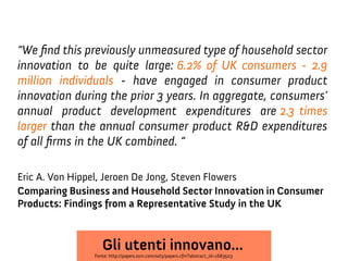 “We fnd this previously unmeasured type of household sector
innovation to be quite large: 6.2% of UK consumers - 2.9
million individuals - have engaged in consumer product
innovation during the prior 3 years. In aggregate, consumers’
annual product development expenditures are 2.3 times
larger than the annual consumer product R&D expenditures
of all frms in the UK combined. “
Eric A. Von Hippel, Jeroen De Jong, Steven Flowers
Comparing Business and Household Sector Innovation in Consumer
Products: Findings from a Representative Study in the UK

Gli utenti innovano...

Fonte: http://papers.ssrn.com/sol3/papers.cfm?abstract_id=1683503

 