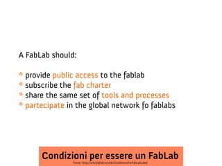 A FabLab should:
* provide public access to the fablab
* subscribe the fab charter
* share the same set of tools and processes
* partecipate in the global network fo fablabs

Condizioni per essere un FabLab
Fonte: http://wiki.fablab.is/wiki/ConditionsForFabLabLabel

 