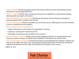 * What is a fablab? Fab labs are a global network of local labs, enabling invention by providing access for
individuals to tools for digital fabrication.
•

•

* What's in a fablab? Fab labs share an evolving inventory of core capabilities to make (almost) anything,
allowing people and projects to be shared
* What does the fab lab network provide? Operational, educational, technical, fnancial, and logistical
assistance beyond what's available within one lab.
* Who can use a fab lab? Fab labs are available as a community resource, ofering open access for individuals
as well as scheduled access for programs.
* What are a fab lab user's responsibilities?
* safety: knowing how to work without hurting people or machines

•

* operations: assisting with maintaining the lab
* knowledge: contributing to documentation and instruction
* Who owns fab lab inventions? Designs and processes developed in fab labs can be protected and sold
however an inventor chooses, but should remain available for individuals to use and learn from.
* How can businesses use a fab lab? Commercial activities can be prototyped and incubated in a fab lab, but
they must not confict with other uses, they should grow beyond rather than within the lab, and they are
expected to beneft the inventors, labs, and networks that contribute to their success
August 14, 2012

Fab Charter

Source: http://fab.cba.mit.edu/about/charter/

 