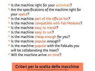 * Is the machine right for your activities?
* Are the specifcations of the machine right for
your space?
* Is the machine part of the ofcial list?
* Is the machine compatible with Fab Modules?
* Is the machine easy to install?
* Is the machine easy to run?
* Is the machine cheap enough for you?
* Is the machine popular enough?
* Is the machine popular with the FabLabs you
will be collaborating the most?
* Will the machine arrive on time?

Criteri per la scelta delle macchine
Fonte: http://www.openp2pdesign.org/2013/spaces/how-to-build-a-fablab/

 