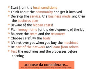 * Start from the local conditions
* Think about the community and get it involved
* Develop the service, the business model and then
the business plan
* Beware of the hidden costs!
* Plan enough time for the development of the lab
* Balance the team and the resources
* Choose carefully the tools
* It’s not over yet when you buy the machines
* Be part of the network and learn from others
* Test the machines and the processes before
opening

10 cose da considerare...

Fonte: http://www.openp2pdesign.org/2013/spaces/10-things-to-do-when-starting-a-fablab/

 