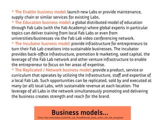 * The Enabler business model: launch new Labs or provide maintenance,
supply chain or similar services for existing Labs.
* The Education business model: a global distributed model of education
through Fab Labs (with the Fab Academy) where global experts in particular
topics can deliver training from local Fab Labs or even from
universities/businesses via the Fab Lab video conferencing network.
* The Incubator business model: provide infrastructure for entrepreneurs to
turn their Fab Lab creations into sustainable businesses. The incubator
provides back-ofce infrastructure, promotion & marketing, seed capital, the
leverage of the Fab Lab network and other venture infrastructure to enable
the entrepreneur to focus on her areas of expertise.
* The Replicated / Network business model: provide a product, service or
curriculum that operates by utilizing the infrastructure, staf and expertise of
a local Fab Lab. Such opportunities can be replicated, sold by and executed at
many (or all) local Labs, with sustainable revenue at each location. The
leverage of all Labs in the network simultaneously promoting and delivering
the business creates strength and reach for the brand.

Business models...

Fonte: http://wiki.fablab.is/wiki/Fab_Lab_Portal#Overall_Goals_within_the_Fab_ecosystem

 