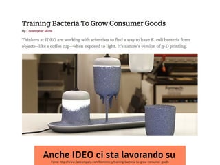 Anche IDEO ci sta lavorando su
Fonte: http://www.fastcompany.com/biomimicry/training-bacteria-to-grow-consumer-goods

 