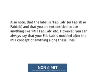 Also note, that the label is "Fab Lab" (or Fablab or
FabLab) and that you are not entitled to use
anything like "MIT Fab Lab" etc. However, you can
always say that your Fab Lab is modeled after the
MIT concept or anything along these lines.
Fonte: http://wiki.fablab.is/wiki/ConditionsForFabLabLabel
NON é MIT
 
