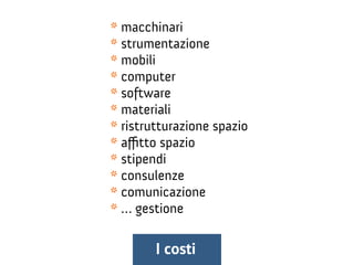 * macchinari
* strumentazione
* mobili
* computer
* software
* materiali
* ristrutturazione spazio
* affitto spazio
* stipendi
* consulenze
* comunicazione
* … gestione
I costi
 
