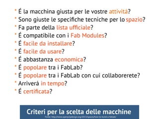 * É la macchina giusta per le vostre attivitá?
* Sono giuste le specifche tecniche per lo spazio?
* Fa parte della lista uffciale?
* É compatibile con i Fab Modules?
* É facile da installare?
* É facile da usare?
* É abbastanza economica?
* É popolare tra i FabLab?
* É popolare tra i FabLab con cui collaborerete?
* Arriverá in tempo?
* É certifcata?
Fonte: http://www.openp2pdesign.org/2013/spaces/how-to-build-a-fablab/
Criteri per la scelta delle macchine
 