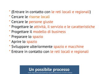 * (Entrare in contatto con le reti locali e regionali)
* Cercare le risorse locali
* Cercare le persone giuste
* Progettare le attivitá, il servizio e le caratteristiche
* Progettare il modello di business
* Preparare lo spazio
* Aprire lo spazio
* Sviluppare ulteriormente spazio e macchine
* Entrare in contatto con le reti locali e regionali
Fonte: http://www.openp2pdesign.org/2013/spaces/how-to-build-a-fablab/
Un possibile processo
 