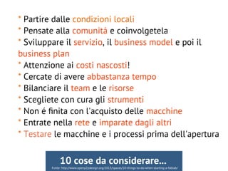 * Partire dalle condizioni locali
* Pensate alla comunitá e coinvolgetela
* Sviluppare il servizio, il business model e poi il
business plan
* Attenzione ai costi nascosti!
* Cercate di avere abbastanza tempo
* Bilanciare il team e le risorse
* Scegliete con cura gli strumenti
* Non é fnita con l'acquisto delle macchine
* Entrate nella rete e imparate dagli altri
* Testare le macchine e i processi prima dell'apertura
Fonte: http://www.openp2pdesign.org/2013/spaces/10-things-to-do-when-starting-a-fablab/
10 cose da considerare...
 