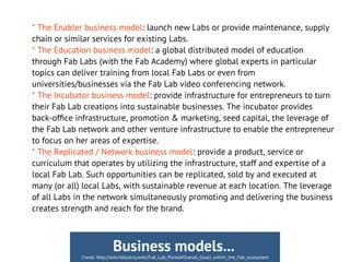 * The Enabler business model: launch new Labs or provide maintenance, supply
chain or similar services for existing Labs.
* The Education business model: a global distributed model of education
through Fab Labs (with the Fab Academy) where global experts in particular
topics can deliver training from local Fab Labs or even from
universities/businesses via the Fab Lab video conferencing network.
* The Incubator business model: provide infrastructure for entrepreneurs to turn
their Fab Lab creations into sustainable businesses. The incubator provides
back-offce infrastructure, promotion & marketing, seed capital, the leverage of
the Fab Lab network and other venture infrastructure to enable the entrepreneur
to focus on her areas of expertise.
* The Replicated / Network business model: provide a product, service or
curriculum that operates by utilizing the infrastructure, staff and expertise of a
local Fab Lab. Such opportunities can be replicated, sold by and executed at
many (or all) local Labs, with sustainable revenue at each location. The leverage
of all Labs in the network simultaneously promoting and delivering the business
creates strength and reach for the brand.
Fonte: http://wiki.fablab.is/wiki/Fab_Lab_Portal#Overall_Goals_within_the_Fab_ecosystem
Business models...
 